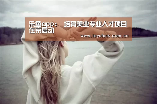 乐鱼app:
<h1>培育美业专业人才项目在京启动(图1) 乐鱼app