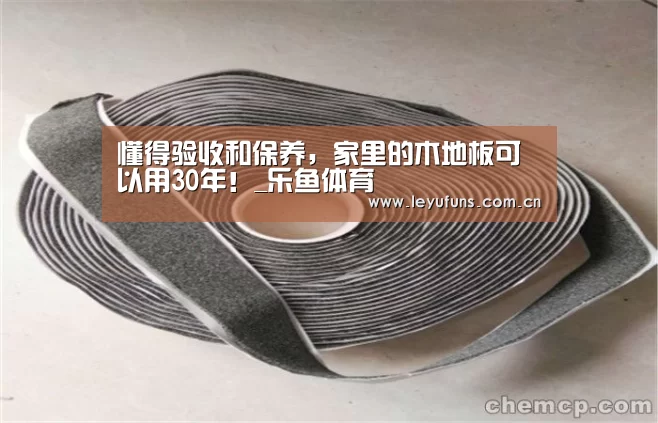 懂得验收和保养,家里的木地板可以用30年!_乐鱼体育(图1) 乐鱼